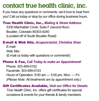 contact true health clinic, inc.
If you have any questions or comments, we’d love to hear from
you! Call us today or stop by our office during business hours.

True Health Clinic, Inc., Mailing & Street Address
5330 Manhattan Circle, Suite F (second floor)
Boulder, Colorado 80303-4240
(Located off of South Boulder Road)

E-mail & Web Site, Acupuncturist, Christina Shao
E-mail: thcboulder@yahoo.com
Web Site: www.truehealthclinic.net
(E-mail us today with questions or comments!)

Phone & Fax, Call Today to make an Appointment!
Phone: 303-499-0152
Facsimile: 303-499-0153
Hours of Operation: 9:00 am — 5:00 pm, Mon. — Fri.
(Please Note: All treatments are by appointment only.)

Gift Certificates Available, Visit our Office for Details.
True Health Clinic, Inc. offers gift certificates for special
occasions & events for your friends & family members.