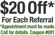 $20 Off*
For Each Referral
*Appointment must be made.
Call for details. Coupon #001